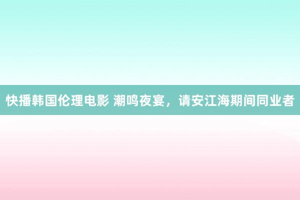 快播韩国伦理电影 潮鸣夜宴，请安江海期间同业者