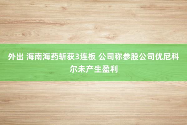 外出 海南海药斩获3连板 公司称参股公司优尼科尔未产生盈利