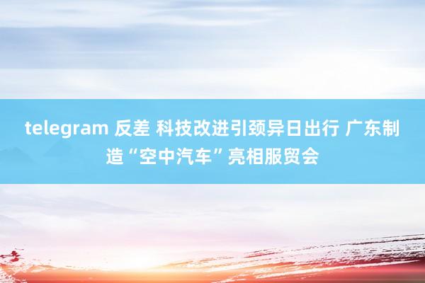 telegram 反差 科技改进引颈异日出行 广东制造“空中汽车”亮相服贸会