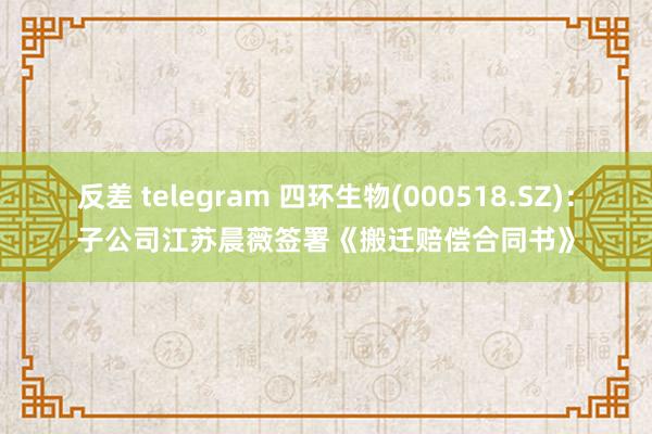 反差 telegram 四环生物(000518.SZ)：子公司江苏晨薇签署《搬迁赔偿合同书》