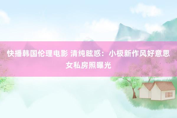快播韩国伦理电影 清纯眩惑：小极新作风好意思女私房照曝光