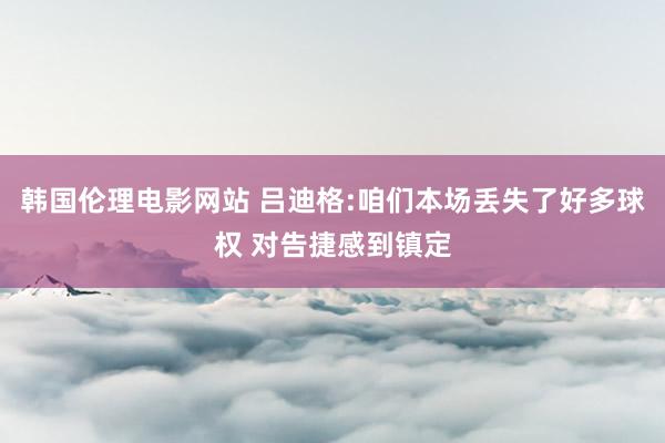 韩国伦理电影网站 吕迪格:咱们本场丢失了好多球权 对告捷感到镇定