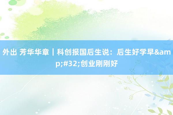外出 芳华华章｜科创报国后生说：后生好学早&#32;创业刚刚好