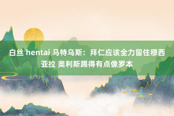 白丝 hentai 马特乌斯：拜仁应该全力留住穆西亚拉 奥利斯踢得有点像罗本