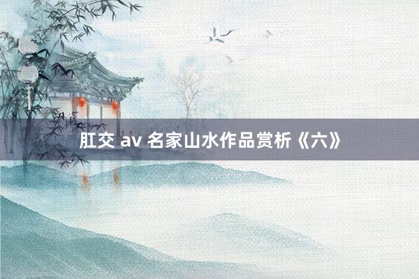 肛交 av 名家山水作品赏析《六》