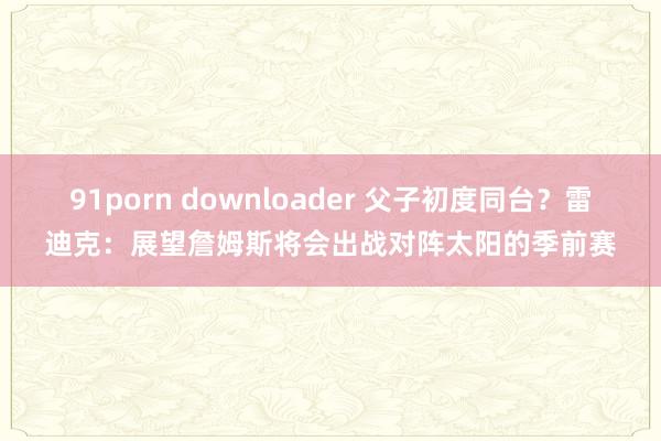 91porn downloader 父子初度同台？雷迪克：展望詹姆斯将会出战对阵太阳的季前赛
