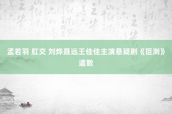 孟若羽 肛交 刘烨聂远王佳佳主演悬疑剧《叵测》遣散