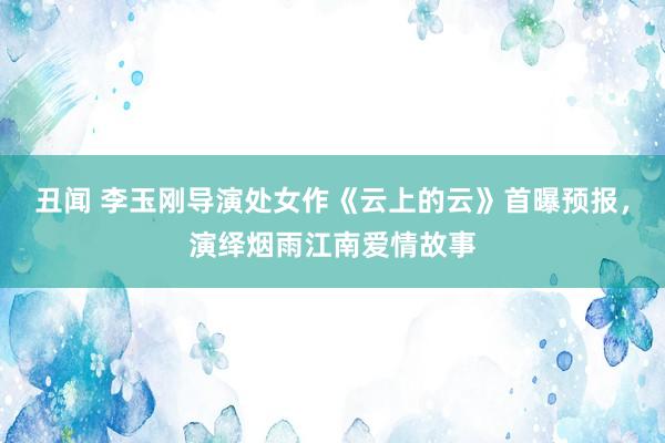 丑闻 李玉刚导演处女作《云上的云》首曝预报，演绎烟雨江南爱情故事