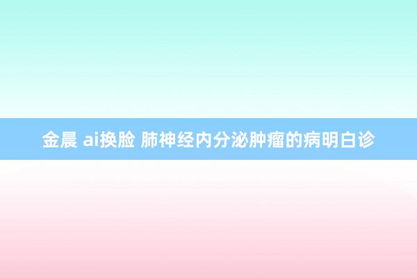 金晨 ai换脸 肺神经内分泌肿瘤的病明白诊