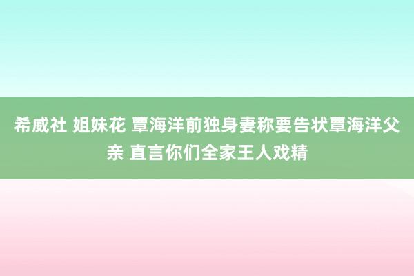 希威社 姐妹花 覃海洋前独身妻称要告状覃海洋父亲 直言你们全家王人戏精