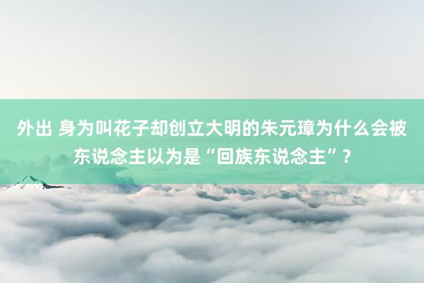外出 身为叫花子却创立大明的朱元璋为什么会被东说念主以为是“回族东说念主”？