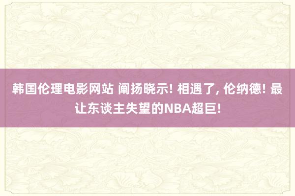 韩国伦理电影网站 阐扬晓示! 相遇了, 伦纳德! 最让东谈主失望的NBA超巨!