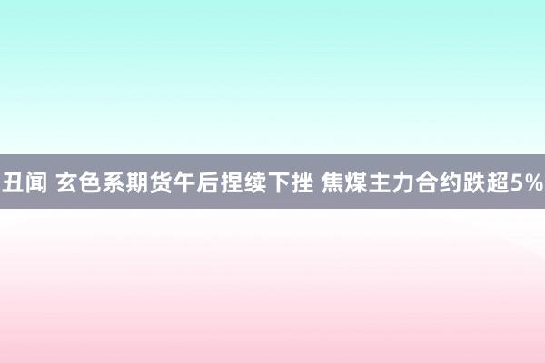 丑闻 玄色系期货午后捏续下挫 焦煤主力合约跌超5%