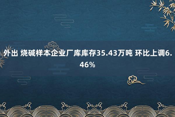 外出 烧碱样本企业厂库库存35.43万吨 环比上调6.46%
