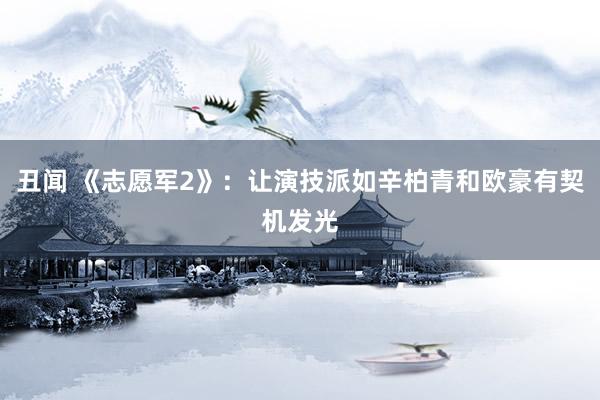 丑闻 《志愿军2》：让演技派如辛柏青和欧豪有契机发光