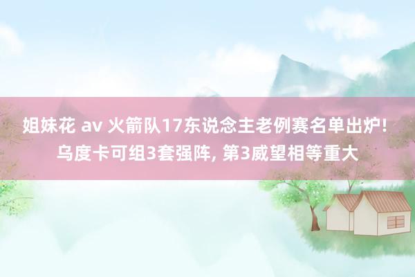 姐妹花 av 火箭队17东说念主老例赛名单出炉! 乌度卡可组3套强阵， 第3威望相等重大