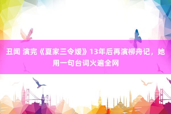 丑闻 演完《夏家三令嫒》13年后再演柳舟记，她用一句台词火遍全网