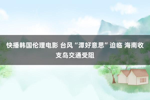 快播韩国伦理电影 台风“潭好意思”迫临 海南收支岛交通受阻