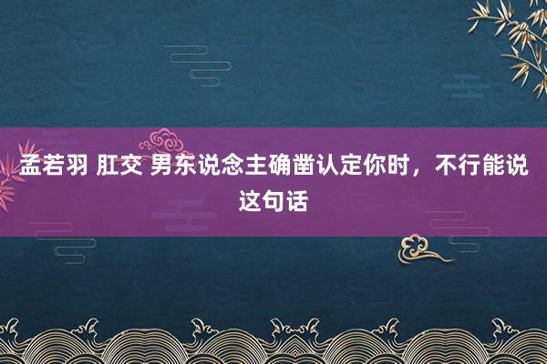 孟若羽 肛交 男东说念主确凿认定你时，不行能说这句话