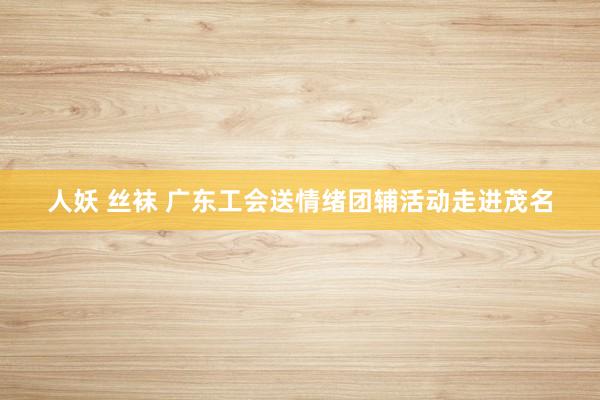 人妖 丝袜 广东工会送情绪团辅活动走进茂名