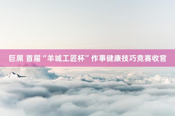 巨屌 首届“羊城工匠杯”作事健康技巧竞赛收官