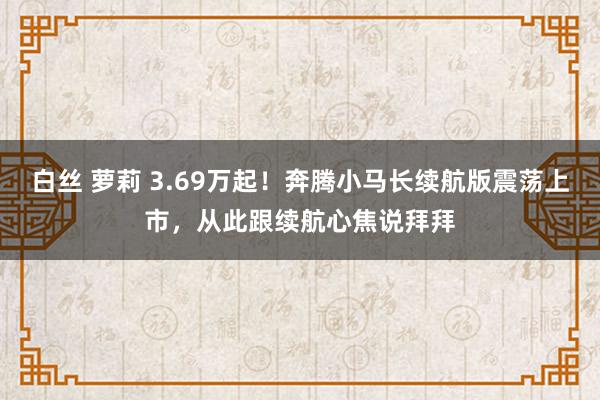 白丝 萝莉 3.69万起！奔腾小马长续航版震荡上市，从此跟续航心焦说拜拜