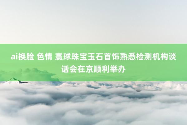 ai换脸 色情 寰球珠宝玉石首饰熟悉检测机构谈话会在京顺利举办