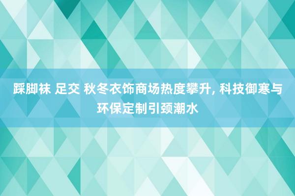 踩脚袜 足交 秋冬衣饰商场热度攀升, 科技御寒与环保定制引颈潮水