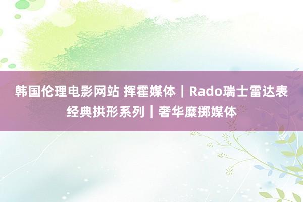 韩国伦理电影网站 挥霍媒体｜Rado瑞士雷达表经典拱形系列｜奢华糜掷媒体