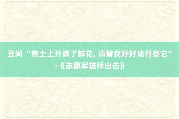 丑闻 “焦土上开满了鲜花, 请替我好好地督察它”-《志愿军雄师出击》