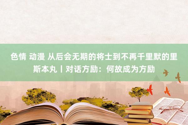 色情 动漫 从后会无期的将士到不再千里默的里斯本丸丨对话方励：何故成为方励