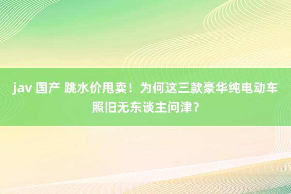 jav 国产 跳水价甩卖！为何这三款豪华纯电动车照旧无东谈主问津？