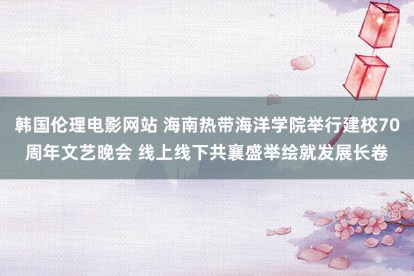 韩国伦理电影网站 海南热带海洋学院举行建校70周年文艺晚会 线上线下共襄盛举绘就发展长卷