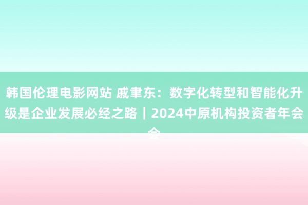 韩国伦理电影网站 戚聿东：数字化转型和智能化升级是企业发展必经之路｜2024中原机构投资者年会