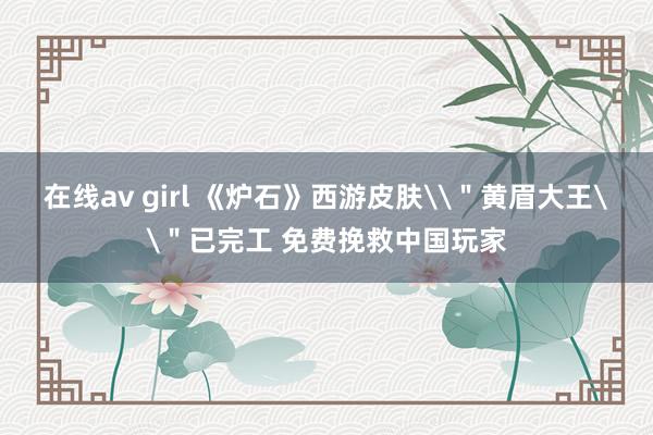 在线av girl 《炉石》西游皮肤\＂黄眉大王\＂已完工 免费挽救中国玩家