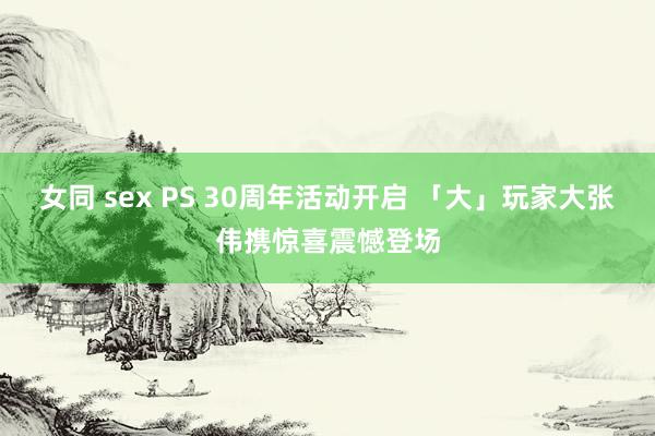 女同 sex PS 30周年活动开启 「大」玩家大张伟携惊喜震憾登场