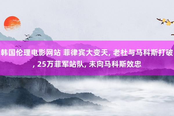 韩国伦理电影网站 菲律宾大变天, 老杜与马科斯打破, 25万菲军站队, 未向马科斯效忠