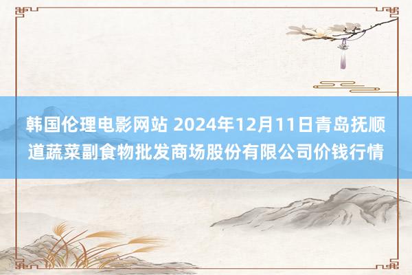 韩国伦理电影网站 2024年12月11日青岛抚顺道蔬菜副食物批发商场股份有限公司价钱行情