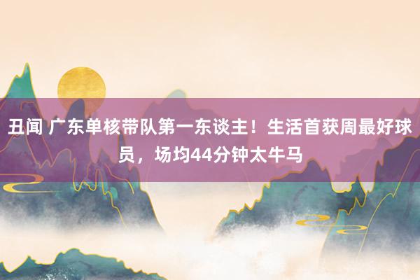丑闻 广东单核带队第一东谈主！生活首获周最好球员，场均44分钟太牛马