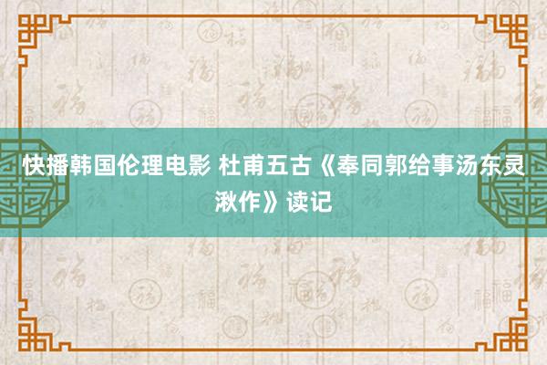 快播韩国伦理电影 杜甫五古《奉同郭给事汤东灵湫作》读记