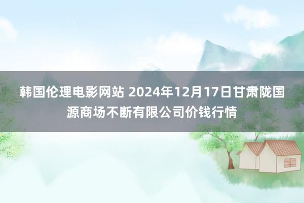 韩国伦理电影网站 2024年12月17日甘肃陇国源商场不断有限公司价钱行情