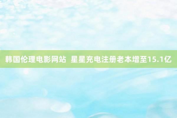 韩国伦理电影网站  星星充电注册老本增至15.1亿