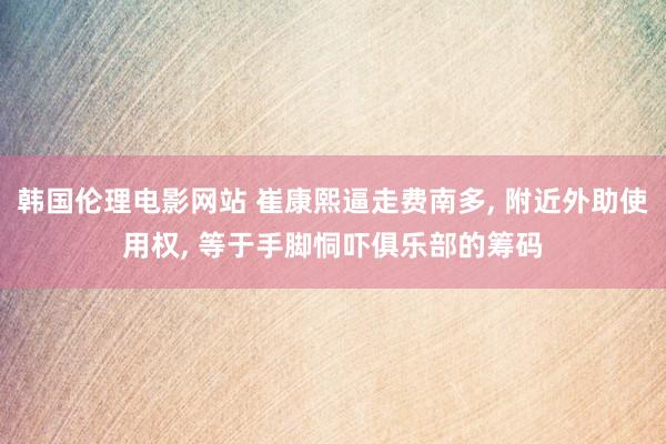 韩国伦理电影网站 崔康熙逼走费南多， 附近外助使用权， 等于手脚恫吓俱乐部的筹码