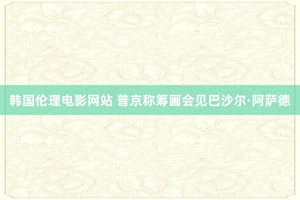 韩国伦理电影网站 普京称筹画会见巴沙尔·阿萨德