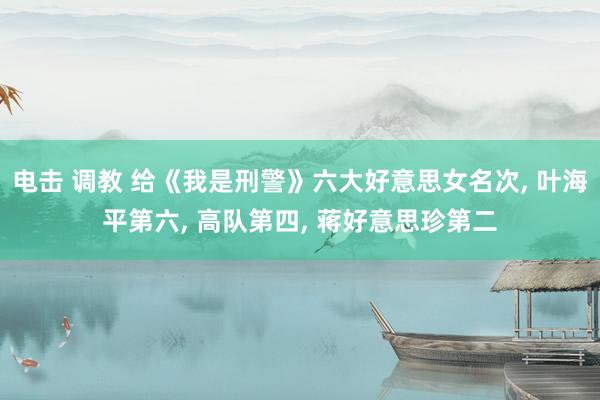 电击 调教 给《我是刑警》六大好意思女名次, 叶海平第六, 高队第四, 蒋好意思珍第二