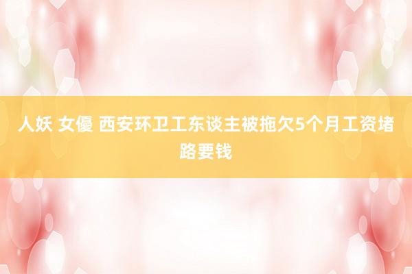 人妖 女優 西安环卫工东谈主被拖欠5个月工资堵路要钱
