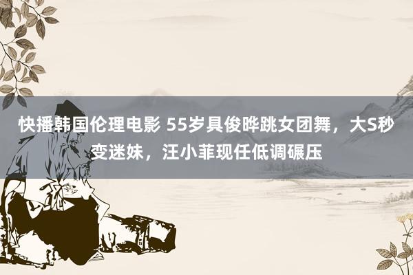 快播韩国伦理电影 55岁具俊晔跳女团舞，大S秒变迷妹，汪小菲现任低调碾压