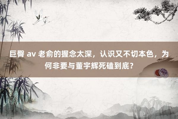 巨臀 av 老俞的握念太深，认识又不切本色，为何非要与董宇辉死磕到底？