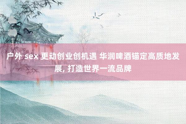 户外 sex 更动创业创机遇 华润啤酒锚定高质地发展, 打造世界一流品牌
