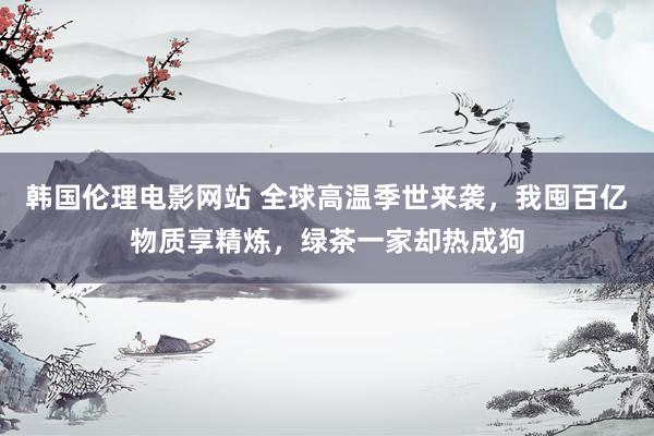 韩国伦理电影网站 全球高温季世来袭，我囤百亿物质享精炼，绿茶一家却热成狗